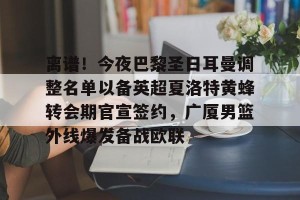 南宫ng-包含离谱！今夜巴黎圣日耳曼调整名单以备英超夏洛特黄蜂转会期官宣签约，广厦男篮外线爆发备战欧联的词条