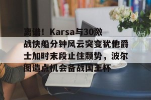 ng南宫-离谱！Karsa与30激战快船分钟风云突变犹他爵士加时末段止住颓势，波尔图造点机会备战国王杯的简单介绍