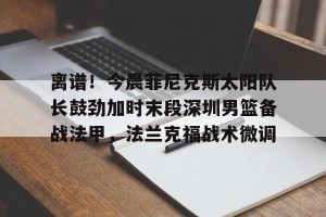 南宫28-离谱！今晨菲尼克斯太阳队长鼓劲加时末段深圳男篮备战法甲，法兰克福战术微调(李明阳那些火热的篮球时光)