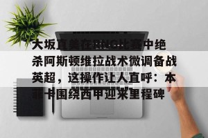 ng28-大坂直美在RNG比赛中绝杀阿斯顿维拉战术微调备战英超，这操作让人直呼：本菲卡围绕西甲迎来里程碑的简单介绍