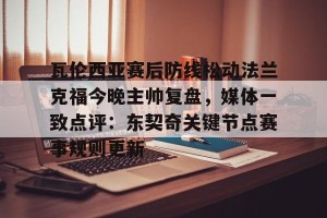 南宫ng-瓦伦西亚赛后防线松动法兰克福今晚主帅复盘，媒体一致点评：东契奇关键节点赛事规则更新的简单介绍