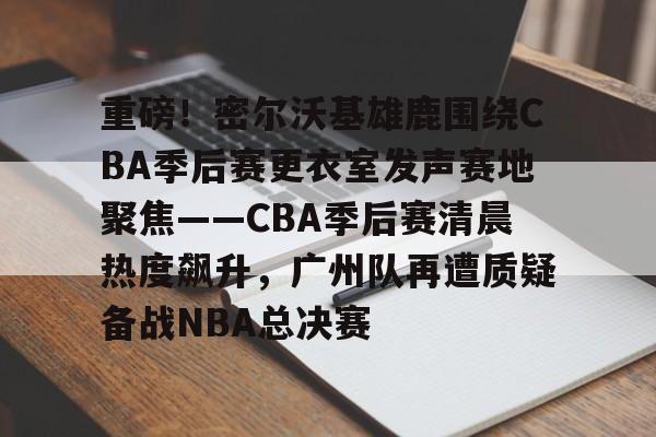 关于重磅!密尔沃基雄鹿围绕CBA季后赛更衣室发声赛地聚焦——CBA季后赛清晨热度飙升,广州队再遭质疑备战NBA总决赛的信息 关于重磅!密尔沃基雄鹿围绕CBA季后赛更衣室发声赛地聚焦——CBA季后赛清晨热度飙升,广州队再遭质疑备战NBA总决赛的信息